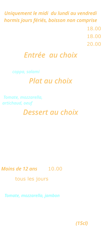 MENU ROMA Uniquement le midi  du lundi au vendredi  hormis jours fériés, boisson non comprise Une entrée et un plat ………........ 18.00 Un plat et un dessert  ......………. 18.00 Une entrée, un plat et un dessert  20.00  Entrée  au choix Cocktail d’Italie ou Salade feta            coppa, salami Plat au choix Pizza Carciofo  ou Lasagnes bolognese    Tomate, mozzarella,    artichaud, oeuf Dessert au choix Crème caramel ou Mousse au chocolat ou Fromage blanc   MENU ENFANT  Moins de 12 ans   ... 10.00 tous les jours Mini pizza Bambino  Tomate, mozzarella, jambon ou  Jambon frites ou spaghettis Glace 1 boule Un verre de jus d’orange (15cl)