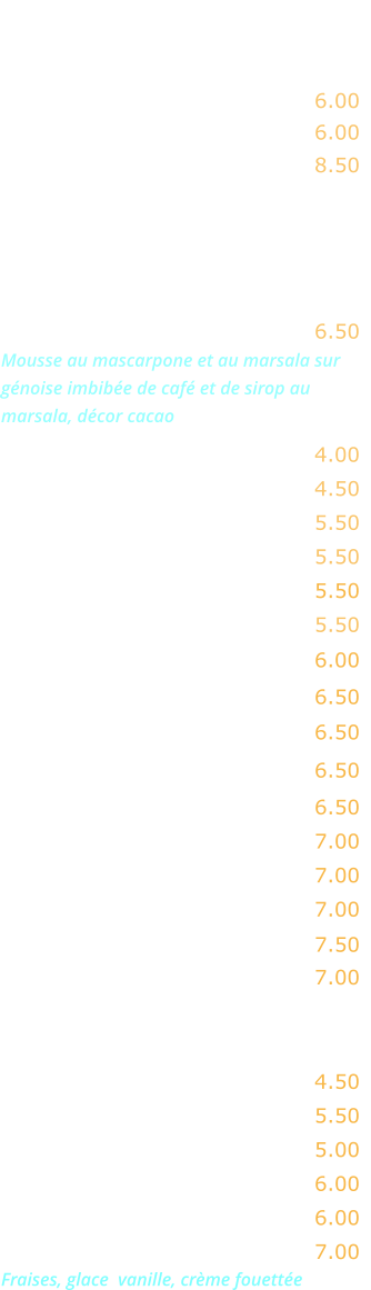 FROMAGES    Chèvre …………….…….…..…. 6.00 Gorgonzola ………………..…... 6.00 Assortiment  de fromages  …. 8.50  DESSERTS   Tiramisu maison …….………... 6.50 Mousse au mascarpone et au marsala sur génoise imbibée de café et de sirop au marsala, décor cacao  Fromage blanc ….……...…….. 4.00 Fromage blanc au miel …….… 4.50 Ile flottante ….……...…..….… 5.50 Crème caramel ……………..… 5.50 Gâteau moelleux au chocolat   5.50 Mousse au chocolat  …………. 5.50 Crème brûlée ......…………..... 6.00  Tarte citron meringuée ...….… 6.50  Macaron coulant chocolat ..…. 6.50  Baba au rhum crème fouettée 6.50   Tarte Tatin nature ……….……. 6.50  Tarte Tatin crème fouettée .... 7.00 Tarte chaude aux pommes .... 7.00 Tarte chaude à la banane …..  7.00 Profiterolles au chocolat  ..….. 7.50  Café gourmand  ..…………….. 7.00   EN SAISON  Pastèque fraîche ….…………… 4.50  Melon …………………….……… 5.50 Fraises nature ………….……… 5.00  Fraises crème fraîche ………… 6.00 Fraises crème fouettée ……... 6.00 Fraises Melba ……..……..……. 7.00 Fraises, glace  vanille, crème fouettée