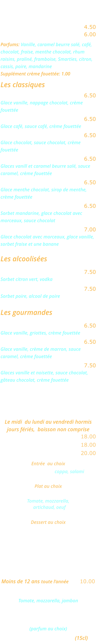 LES GLACES    Glace ou sorbet 2 boules …..… 4.50 Glace ou sorbet 3 boules …..… 6.00 Parfums: Vanille, caramel beurre salé, café, chocolat, fraise, menthe chocolat, rhum raisins, praliné, framboise, Smarties, citron, cassis, poire, mandarine  Supplément crème fouettée: 1.00  Les classiques Dame blanche ………………..… 6.50 Glace vanille, nappage chocolat, crème  fouettée Café liégeois ……..…………..… 6.50 Glace café, sauce café, crème fouettée Chocolat liégeois ………………. 6.50 Glace chocolat, sauce chocolat, crème  fouettée Caramel liègeois ………….……. 6.50 Glaces vanill et caramel beurre salé, sauce  caramel, crème fouettée Délice de menthe ……………… 6.50 Glace menthe chocolat, sirop de menthe,  crème fouettée Choco mandarin ……………..… 6.50 Sorbet mandarine, glace chocolat avec  morceaux, sauce chocolat Banana Split ……………………. 7.00 Glace chocolat avec morceaux, glace vanille,  sorbet fraise et une banane  Les alcoolisées Colonel …………………………… 7.50 Sorbet citron vert, vodka William …………………………… 7.50 Sorbet poire, alcool de poire  Les gourmandes Amaréna ………………………… 6.50 Glace vanille, griottes, crème fouettée Rigoletto ………………..………. 6.50 Glace vanille, crème de marron, sauce  caramel, crème fouettée Romaine …………………………. 7.50 Glaces vanille et noisette, sauce chocolat, gâteau chocolat, crème fouettée    MENU ROMA Le midi  du lundi au vendredi hormis jours fériés,  boisson non comprise Entrée et plat ……………....... 18.00 Plat et dessert  ...………….…. 18.00 Entrée, plat, dessert ………... 20.00   Entrée  au choix Cocktail d’Italie coppa, salami ou Salade feta Plat au choix Pizza Carciofo   Tomate, mozzarella,    artichaud, oeuf ou Lasagnes bolognese Dessert au choix Crème caramel  ou Mousse au chocolat ou Fromage blanc    MENU ENFANT Moins de 12 ans toute l’année .... 10.00 Mini pizza Bambino  Tomate, mozzarella, jambon ou Jambon frites ou spaghettis Glace ou sorbet 1 boule  (parfum au choix) Un verre de jus d’orange (15cl)