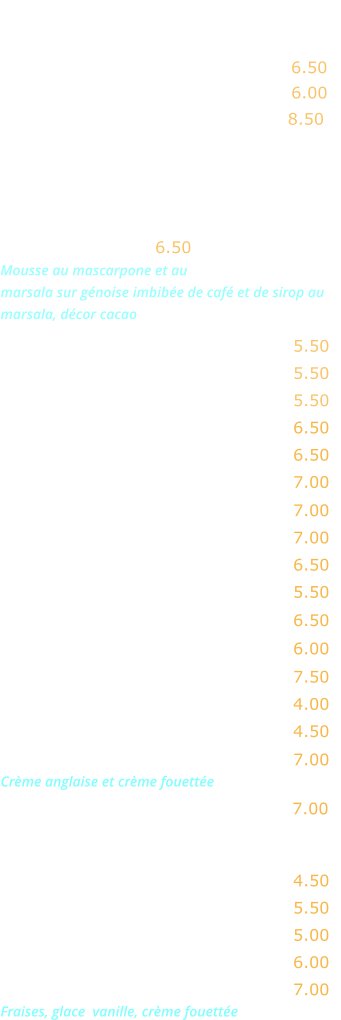 FROMAGES     Chèvre ………...…. 6.50 Gorgonzola ……….. 6.00 Assortiment  de fromages  …..…... 8.50  DESSERTS   Tiramisu maison .. 6.50 Mousse au mascarpone et au marsala sur génoise imbibée de café et de sirop au marsala, décor cacao  Ile flottante …….….……..…..…..… 5.50 Crème caramel ….………..…..….… 5.50 Mousse au chocolat  ……..….....…. 5.50  Tarte Tatin nature ……….……….…. 6.50  Tarte Tatin crème fraîche …..….….. 6.50 Tarte Tatin crème fouettée ..…..…. 7.00  Tarte chaude aux pommes ..….….. 7.00 Tarte chaude à la banane ……...…. 7.00 Tarte au citron meringuée ……….… 6.50  Gâteau moelleux au chocolat  …....  5.50 Baba au rhum crème fouettée ...…. 6.50   Crème brûlée ........………..……..... 6.00  Profiterolles au chocolat  ………….. 7.50 Fromage blanc ……………….…..…. 4.00  Fromage bklanc au miel .……….…. 4.50   Macaron coulant chociolat  ..…..…. 7.00 Crème anglaise et crème fouettée Café gourmand ……..…….……….… 7.00   EN SAISON  Pastèque fraîche ………….……….… 4.50 Melon ……………………….……….… 5.50   Fraises nature …………….……….… 5.00 Fraises crème fraîche ou fouettée .  6.00 Fraises Melba …………………..……. 7.00 Fraises, glace  vanille, crème fouettée