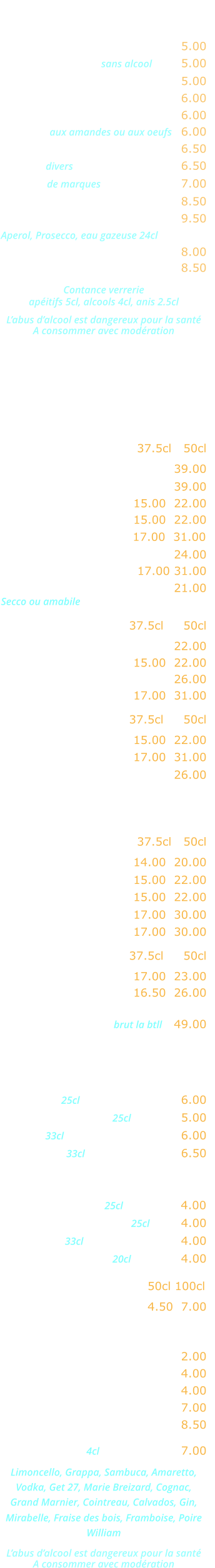 APERITIFS   Kir …………………………..……. 5.00 Cocktail de fruits sans alcool  ….. 5.00 Ricard, Pastis, Anisette …….... 5.00 Ambassadeur, Martini, Porto ... 6.00 Americano, Campari ………….. 6.00 Marsala aux amandes ou aux oeufs   6.00 Cocktail Maison ………..…….... 6.50 Whisky divers  ………………….... 6.50 Whisky de marques  ……………... 7.00 Jack Daniels ………..…….….... 8.50 Cocktail Spritz ………...…….... 9.50 Aperol, Prosecco, eau gazeuse 24cl Coupe de champagne ……..…. 8.00 Kir royal ……………………….... 8.50  Contance verrerie apéitifs 5cl, alcools 4cl, anis 2.5cl  L’abus d’alcool est dangereux pour la santé A consommer avec modération  CARTE DES VINS   VINS ITALIENS Rouges               37.5cl   50cl   Malvasia Nera Salento ………. 39.00 Valpolicella Ripasso ……….... 39.00  Bardolino Classico ..… 15.00  22.00 Valpolicella Classico ... 15.00  22.00  Chianti Classico …...... 17.00  31.00 Montepulciano d’Abruzzo .….. 24.00 Nero d’Avolia Sicilia …. 17.00 31.00  Lambrusco Graparossa ..….… 21.00 Secco ou amabile Rosés                 37.5cl     50cl Rosato dell estate ….………… 22.00  Bardolino Chiaretto … 15.00  22.00 Lacrima Christi del Vesuvio ... 26.00 Rosato terra siciliana . 17.00  31.00 Blancs               37.5cl     50cl Orvietto Classico ….... 15.00  22.00  Bianco Terra siciliana . 17.00  31.00  Prosecco Extra Dry ……..….. 26.00 VINS FRANCAIS Rouges               37.5cl   50cl   Beaujolais Village …… 14.00  20.00 Côtes du Rhône …….. 15.00  22.00  Bordeaux …...………... 15.00  22.00 Broulliy ……………….. 17.00  30.00  Saint-Emilion …..….… 17.00  30.00 Rosés                 37.5cl     50cl  Côtes de Provence ..… 17.00  23.00 Tavel …………………… 16.50  26.00 Champagne brut la btll   49.00   Bières  Heineken 25cl …..…………….… 6.00 Kronenbourg 1664 25cl ….….… 5.00 Moretti 33cl …...…………….…… 6.00 Desperado 33cl  .….……..……… 6.50 Sodas et jus de fruits Orangina, Ice-tea 25cl …….…… 4.00 Schweppes, Limonade 25cl …… 4.00 Coca-cola 33cl .……..………..… 4.00 Jus de fruits divers 20cl ..……… 4.00 Eaux minérales  50cl 100cl  Perrier, Badoit, Vittel ….. 4.50  7.00 Boissons chaudes  Café, décafeiné …..…….……… 2.00 Thé, infusion ………………....… 4.00 Cappuccino .….….….………..… 4.00 Irish coffee .……………..……… 7.00 Café gourmand ………………... 8.50 Digestifs 4cl ….…………... 7.00 Limoncello, Grappa, Sambuca, Amaretto, Vodka, Get 27, Marie Breizard, Cognac,  Grand Marnier, Cointreau, Calvados, Gin,  Mirabelle, Fraise des bois, Framboise, Poire William  L’abus d’alcool est dangereux pour la santé A consommer avec modération