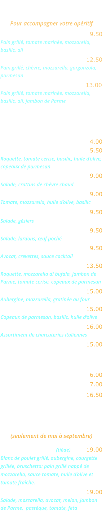 BRUSCHETTAS   Pour accompagner votre apéritif Bruschetta Napoletana ….……. 9.50 Pain grillé, tomate marinée, mozzarella, basilic, ail Bruschetta Formaggi ………... 12.50 Pain grillé, chèvre, mozzarella, gorgonzola, parmesan Bruschetta Parma ……….…... 13.00 Pain grillé, tomate marinée, mozzarella, basilic, ail, jambon de Parme  ENTREES   Salade verte ……………………. 4.00 Salade Rucola ……..…………... 5.50  Roquette, tomate cerise, basilic, huile d’olive, copeaux de parmesan Salade au chèvre chaud ……… 9.00   Salade, crottins de chèvre chaud 	 Salade mozzarella ……..……… 9.00  Tomate, mozzarella, huile d’olive, basilic  Salade aux gésiers …..……….. 9.50 Salade, gésiers  Salade aux lardons .………..... 9.50 Salade, lardons, œuf poché  Avocat crevettes  .…………….. 9.50 Avocat, crevettes, sauce cocktail  Salade Bufalina ….……..….… 13.50 Roquette, mozzarella di bufala, jambon de Parme, tomate cerise, copeaux de parmesan Aubergine parmigiana ….…… 15.00 Aubergine, mozzarella, gratinée au four 	  Carpaccio de bœuf ……….….. 15.00 Copeaux de parmesan, basilic, huile d’olive  Cocktail d’Italie ….…………... 16.00 Assortiment de charcuteries italiennes  Jambon de Parme ……..…….. 15.00 EN SAISON  Melon nature …….….……….… 6.00 Melon Pastèque .….….………… 7.00 Melon Parme .……….………… 16.50  GRANDES SALADES    (seulement de mai à septembre) Salade Gourmande (tiède) …... 19.00 Blanc de poulet grillé, aubergine, courgette grillée, bruschetta: pain grillé nappé de mozzarella, sauce tomate, huile d’olive et tomate fraîche. Salade Fraîcheur …….….…… 19.00 Salade, mozzarella, avocat, melon, Jambon de Parme,  pastèque, tomate, feta