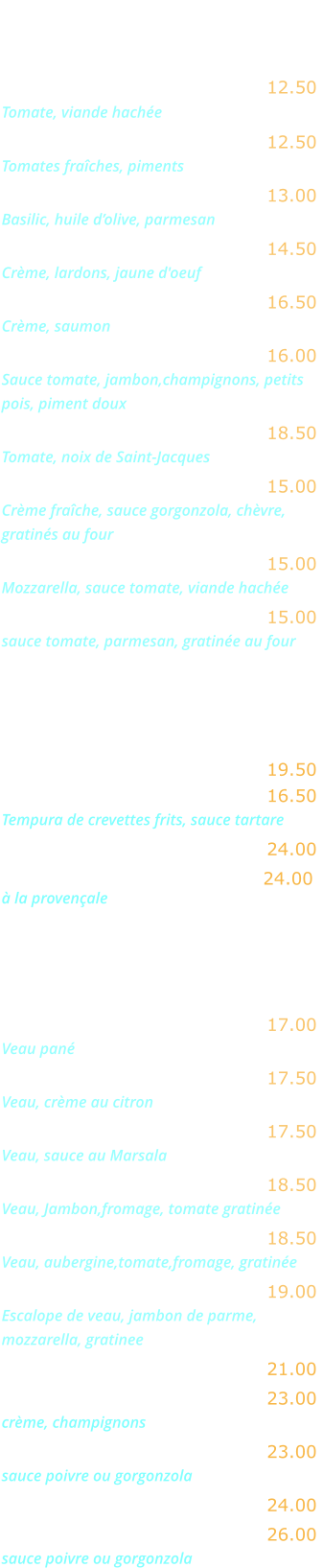 LES PATES   Spaghetti alla bolognese …… 12.50 Tomate, viande hachée    Spaghetti arrabiata ..…........ 12.50 Tomates fraîches, piments Tagliatelle al pesto ...…........ 13.00 Basilic, huile d’olive, parmesan Tagliatelle alla carbonara ...... 14.50 Crème, lardons, jaune d'oeuf Tagliatelle al salmone .......... 16.50 Crème, saumon Tagliatelle Mira Roma ...….…. 16.00 Sauce tomate, jambon,champignons, petits  pois, piment doux  Tagliatelle aux Saint-Jacques  18.50 Tomate, noix de Saint-Jacques  Penne aux quatre fromages .. 15.00 Crème fraîche, sauce gorgonzola, chèvre,  gratinés au four Lasagnes alla bolognese ...... 15.00 Mozzarella, sauce tomate, viande hachée Aubergine alla parmigiana .... 15.00 sauce tomate, parmesan, gratinée au four  POISSONS   Pavé de saumon grillé  …...… 19.50 Scampi fritti …….……..…..…. 16.50 Tempura de crevettes frits, sauce tartare  Gambas grillées ……..….…… 24.00 Coquilles St Jacques .….……. 24.00 à la provençale  VIANDES   Escalope alla milanese …...… 17.00 Veau pané  Escalope au citron …………... 17.50 Veau, crème au citron Escalope au Marsala ………… 17.50 Veau, sauce au Marsala Escalope alla bolognese ….… 18.50 Veau, Jambon,fromage, tomate gratinée Escalope alla parmiggiana .... 18.50 Veau, aubergine,tomate,fromage, gratinée Saltimboca alla Romana ……. 19.00 Escalope de veau, jambon de parme, mozzarella, gratinee Entrecôte grillée …………..…. 21.00 Entrecôte Mira Roma ……….. 23.00 crème, champignons Entrecôte …………………….… 23.00  sauce poivre ou gorgonzola Filet de bœuf grillé ………..… 24.00 Filet de bœuf ……….……...… 26.00  sauce poivre ou gorgonzola
