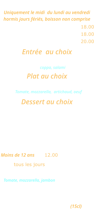 MENU ROMA Uniquement le midi  du lundi au vendredi  hormis jours fériés, boisson non comprise Une entrée et un plat ………........ 18.00 Un plat et un dessert  ......………. 18.00 Une entrée, un plat et un dessert  20.00  Entrée  au choix Cocktail d’Italie ou Salade feta            coppa, salami Plat au choix Pizza Carciofo  ou Lasagnes bolognese    Tomate, mozzarella,  artichaud, oeuf Dessert au choix Crème caramel ou Mousse au chocolat ou Fromage blanc   MENU ENFANT  Moins de 12 ans   ... 12.00 tous les jours Mini pizza Bambino  Tomate, mozzarella, jambon ou  Jambon frites ou spaghettis Glace 1 boule Un verre de jus d’orange (15cl)