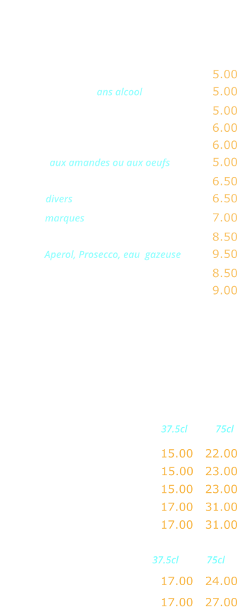APERITIFS     Kir …...…………..………….……….…. 5.00 Coctail de fruits ans alcool ……...……. 5.00 Ricard, Pastis, Anisette ………..……. 5.00 Ambassadeur, Martini, Porto ……..… 6.00 Americano, Campari …………....…... 6.00 Marsala aux amandes ou aux oeufs …..…. 5.00 Cocktail maison …………….……..….. 6.50 Whisky divers  …….…….……..……….. 6.50 Whisky marques  .……….……..……..… 7.00 Jack Daniels …..………….………….… 8.50 Spritz  Aperol, Prosecco, eau  gazeuse …… 9.50 Coupe de champagne ………..……… 8.50 Kir royal …....…..……….…………….. 9.00    VINS FRANCAIS Rouges                      37.5cl           75cl Beaujolais Village AOC …… 15.00   22.00 Côtes du Rhone AOC ….…. 15.00   23.00  Bordeaux AOC …………..… 15.00   23.00 Brouilly AOC ……..………… 17.00   31.00 Saint Emiloin AOC ..…….… 17.00   31.00   Rosés                       37.5cl           75cl Côtes de Provence AOC …. 17.00   24.00  Tavel AOC ….………………. 17.00   27.00