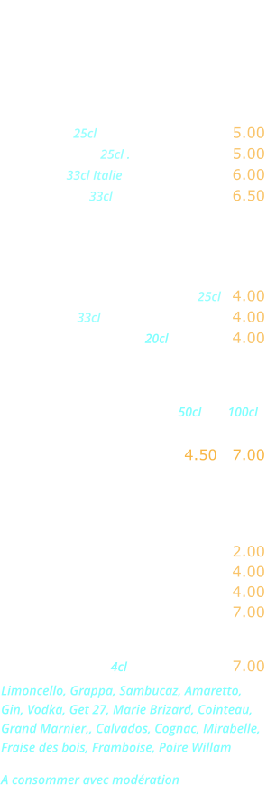 DIVERS   Bières  Heineken 25cl …………....……... 5.00 Kronenbourg 25cl .………...….... 5.00 Moretti   33cl Italie  ......….......... 6.00 Desperado  33cl ……………….... 6.50  Sodas - Jus de fruits  Orangina, Ice-tea,  Schweppes, Limonade .... 25cl   4.00 Coca-cola 33cl ...........…..…….. 4.00 Jus de fruits divers 20cl .………. 4.00  Eaux minérales                                                        50cl        100cl Perrier, Badoit,  Vittel, San Pelegrino ….. 4.50   7.00    Boissons chaudes  Café, décaféiné ...….………..... 2.00 Thé, infusion .…...……………... 4.00 Cappuccino ...….……………..... 4.00 Irish Coffee .…...…………….... 7.00  Digestifs  4cl .……..…….... 7.00 Limoncello, Grappa, Sambucaz, Amaretto, Gin, Vodka, Get 27, Marie Brizard, Cointeau, Grand Marnier,, Calvados, Cognac, Mirabelle, Fraise des bois, Framboise, Poire Willam   A consommer avec modération