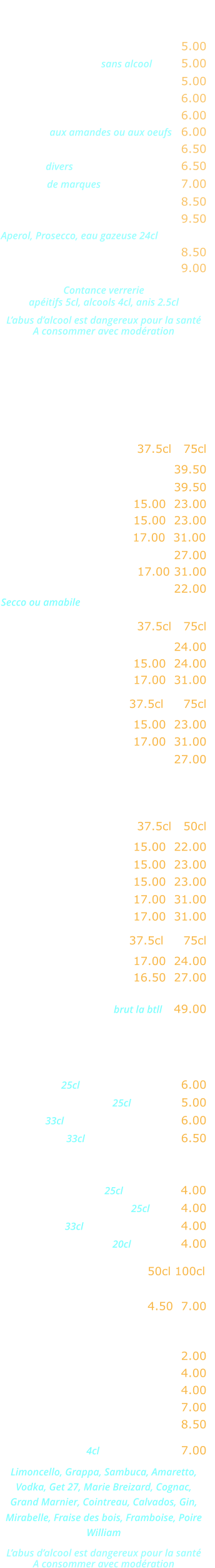APERITIFS   Kir …………………………..……. 5.00 Cocktail de fruits sans alcool  ….. 5.00 Ricard, Pastis, Anisette …….... 5.00 Ambassadeur, Martini, Porto ... 6.00 Americano, Campari ………….. 6.00 Marsala aux amandes ou aux oeufs   6.00 Cocktail Maison ………..…….... 6.50 Whisky divers  ………………….... 6.50 Whisky de marques  ……………... 7.00 Jack Daniels ………..…….….... 8.50 Cocktail Spritz ………...…….... 9.50 Aperol, Prosecco, eau gazeuse 24cl Coupe de champagne ……..…. 8.50 Kir royal ……………………….... 9.00  Contance verrerie apéitifs 5cl, alcools 4cl, anis 2.5cl  L’abus d’alcool est dangereux pour la santé A consommer avec modération  CARTE DES VINS   VINS ITALIENS Rouges             37.5cl   75cl   Malvasia Nera Salento ..……. 39.50 Valpolicella Ripasso ……….... 39.50  Bardolino Classico ..… 15.00  23.00 Valpolicella Classico ... 15.00  23.00  Chianti Classico …...... 17.00  31.00 Montepulciano d’Abruzzo .….. 27.00 Nero d’Avolia Sicilia …. 17.00 31.00  Lambrusco Graparossa ..….… 22.00 Secco ou amabile Rosés                 37.5cl   75cl Rosato dell estate ….………… 24.00  Bardolino Chiaretto … 15.00  24.00 Rosato terra siciliana . 17.00  31.00 Blancs               37.5cl     75cl Orvietto Classico ….... 15.00  23.00  Bianco Terra siciliana . 17.00  31.00  Prosecco Extra Dry ……..….. 27.00 VINS FRANCAIS Rouges               37.5cl   50cl   Beaujolais Village …… 15.00  22.00 Côtes du Rhône …….. 15.00  23.00  Bordeaux …...………... 15.00  23.00 Broulliy ……………….. 17.00  31.00  Saint-Emilion …..….… 17.00  31.00 Rosés                 37.5cl     75cl  Côtes de Provence ..… 17.00  24.00 Tavel …………………… 16.50  27.00 Champagne brut la btll   49.00   Bières  Heineken 25cl …..…………….… 6.00 Kronenbourg 1664 25cl ….….… 5.00 Moretti 33cl …...…………….…… 6.00 Desperado 33cl  .….……..……… 6.50 Sodas et jus de fruits Orangina, Ice-tea 25cl …….…… 4.00 Schweppes, Limonade 25cl …… 4.00 Coca-cola 33cl .……..………..… 4.00 Jus de fruits divers 20cl ..……… 4.00 Eaux minérales  50cl 100cl  Perrier, Badoit, Vittel,  San Pelegrino …………... 4.50  7.00 Boissons chaudes  Café, décafeiné …..…….……… 2.00 Thé, infusion ………………....… 4.00 Cappuccino .….….….………..… 4.00 Irish coffee .……………..……… 7.00 Café gourmand ………………... 8.50 Digestifs 4cl ….…………... 7.00 Limoncello, Grappa, Sambuca, Amaretto, Vodka, Get 27, Marie Breizard, Cognac,  Grand Marnier, Cointreau, Calvados, Gin,  Mirabelle, Fraise des bois, Framboise, Poire William  L’abus d’alcool est dangereux pour la santé A consommer avec modération