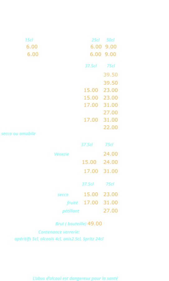 VINS ITALIENS   Verre  15cl           Pichets         25cl      50cl                             Chianti … 6.00      Rouge Brusa VDT 6.00  9.00  Bardolino  6.00     Rosé Brusa VDT   6.00  9.00 Rouge                               37.5cl         75cl Malvasia Neta Salento IGT …………….… 39.50  Valpolicella Ripasso DOC .……….…….….39.50  Bardolino Classico DOC .……….. 15.00   23.00   Valpolicella Classico DOC ……… 15.00   23.00 Chianti Classico DOC …..…….… 17.00   31.00    Montepulciano d’Abruzzo DOC ……….… 27.00 Nero d’Avolia Sicilia DOC ..…….. 17.00   31.00 Lambrusco Grasparossa DOC ………..…  22.00  secco ou amabile Rosés                              37.5cl           75cl Rose dell Estate IGT Venezie ……………… 24.00 Bardolino Charetto DOC ………. 15.00    24.00  Rosato Terre Siciliane IGT …..… 17.00   31.00 Blancs                             37.5cl           75cl Orvietto Classico DOC secco ……. 15.00   23.00  Blanco Terre Siciliane IGT fruité     17.00   31.00 Prosecco Extra Dry DOC pétillant  ……..…  27.00  CHAMPAGNE Brut ( bouteille) 49.00 Contenance verrerie:  apéritifs 5cl, alcools 4cl, anis2.5cl, Spritz 24cl AOC: Appellation d’origine contrôlée DOC: Dénomination d’origine contrôlée IGT: Indication géographique typique VDT: Vin de table L’abus d’alcool est dangereux pour la santé
