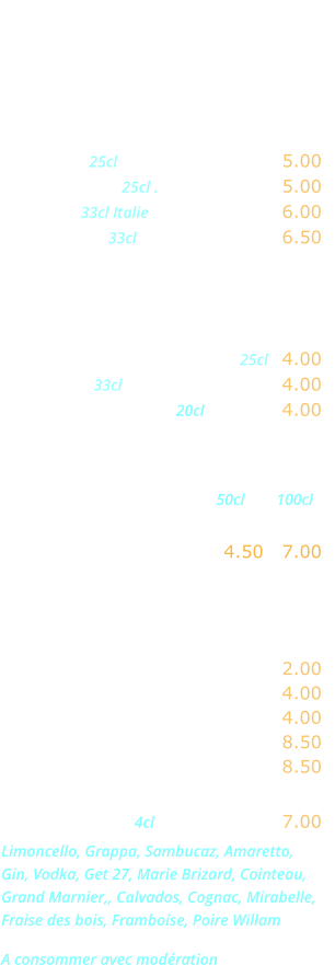 DIVERS   Bières  Heineken 25cl …………....……... 5.00 Kronenbourg 25cl .………...….... 5.00 Moretti   33cl Italie  ......….......... 6.00 Desperado  33cl ……………….... 6.50  Sodas - Jus de fruits  Orangina, Ice-tea,  Schweppes, Limonade .... 25cl   4.00 Coca-cola 33cl ...........…..…….. 4.00 Jus de fruits divers 20cl .………. 4.00  Eaux minérales                                                        50cl        100cl Perrier, Badoit,  Vittel, San Pelegrino ….. 4.50   7.00    Boissons chaudes  Café, décaféiné ...….………..... 2.00 Thé, infusion .…...……………... 4.00 Cappuccino ...….……………..... 4.00 Irish Coffee .…...…………….... 8.50 Café gourmand .….………….... 8.50  Digestifs  4cl .……..…….... 7.00 Limoncello, Grappa, Sambucaz, Amaretto, Gin, Vodka, Get 27, Marie Brizard, Cointeau, Grand Marnier,, Calvados, Cognac, Mirabelle, Fraise des bois, Framboise, Poire Willam   A consommer avec modération