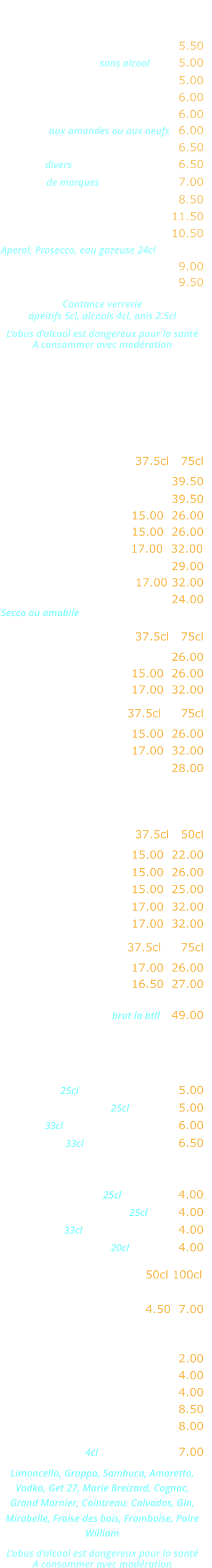 APERITIFS   Kir …………………………..……. 5.50 Cocktail de fruits sans alcool  ….. 5.00 Ricard, Pastis, Anisette …….... 5.00 Ambassadeur, Martini, Porto ... 6.00 Americano, Campari ………….. 6.00 Marsala aux amandes ou aux oeufs   6.00 Cocktail Maison ………..…….... 6.50 Whisky divers  ………………….... 6.50 Whisky de marques  ……………... 7.00 Jack Daniels ………..…….….... 8.50 Cardhu ……………..…….….... 11.50 Cocktail Spritz …………..….... 10.50 Aperol, Prosecco, eau gazeuse 24cl Coupe de champagne ……..…. 9.00 Kir royal ……………………….... 9.50  Contance verrerie apéitifs 5cl, alcools 4cl, anis 2.5cl  L’abus d’alcool est dangereux pour la santé A consommer avec modération  CARTE DES VINS   VINS ITALIENS Rouges             37.5cl   75cl   Malvasia Nera Salento ..……. 39.50 Valpolicella Ripasso ……….... 39.50  Bardolino Classico ..… 15.00  26.00 Valpolicella Classico ... 15.00  26.00  Chianti Classico …...... 17.00  32.00 Montepulciano d’Abruzzo .….. 29.00 Nero d’Avolia Sicilia …. 17.00 32.00  Lambrusco Graparossa ..….… 24.00 Secco ou amabile Rosés                 37.5cl   75cl Rosato dell estate ….………… 26.00  Bardolino Chiaretto … 15.00  26.00 Rosato terra siciliana . 17.00  32.00 Blancs               37.5cl     75cl Orvietto Classico ….... 15.00  26.00  Bianco Terra siciliana . 17.00  32.00  Prosecco Extra Dry ……..….. 28.00 VINS FRANCAIS Rouges               37.5cl   50cl   Beaujolais Village …… 15.00  22.00 Côtes du Rhône …….. 15.00  26.00  Bordeaux …...………... 15.00  25.00 Broulliy ……………….. 17.00  32.00  Saint-Emilion …..….… 17.00  32.00 Rosés                 37.5cl     75cl  Côtes de Provence ..… 17.00  26.00 Tavel …………………… 16.50  27.00 Champagne brut la btll   49.00   Bières  Heineken 25cl …..…………….… 5.00 Kronenbourg 1664 25cl ….….… 5.00 Moretti 33cl …...…………….…… 6.00 Desperado 33cl  .….……..……… 6.50 Sodas et jus de fruits Orangina, Ice-tea 25cl …….…… 4.00 Schweppes, Limonade 25cl …… 4.00 Coca-cola 33cl .……..………..… 4.00 Jus de fruits divers 20cl ..……… 4.00 Eaux minérales  50cl 100cl  Perrier, Badoit, Vittel,  San Pelegrino …………... 4.50  7.00 Boissons chaudes  Café, décafeiné …..…….……… 2.00 Thé, infusion ………………....… 4.00 Cappuccino .….….….………..… 4.00 Irish coffee .……………..……… 8.50 Café gourmand ………………... 8.00 Digestifs 4cl ….…………... 7.00 Limoncello, Grappa, Sambuca, Amaretto, Vodka, Get 27, Marie Breizard, Cognac,  Grand Marnier, Cointreau, Calvados, Gin,  Mirabelle, Fraise des bois, Framboise, Poire William  L’abus d’alcool est dangereux pour la santé A consommer avec modération