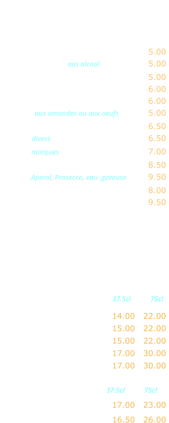 APERITIFS     Kir …...…………..………….……….…. 5.00 Coctail de fruits ans alcool ……...……. 5.00 Ricard, Pastis, Anisette ………..……. 5.00 Ambassadeur, Martini, Porto ……..… 6.00 AmEericano, Campari …………..…... 6.00 Marsala aux amandes ou aux oeufs …..…. 5.00 Cocktail maison …………….……..….. 6.50 Whisky divers  …….…….……..……….. 6.50 Whisky marques  .……….……..……..… 7.00 Jack Daniels …..………….………….… 8.50 Spritz  Aperol, Prosecco, eau  gazeuse …… 9.50 Coupe de champagne ………..……… 8.00 Kir royal …....…..……….…………….. 9.50    VINS FRANCAIS Rouges                      37.5cl           75cl Beaujolais Village ……….… 14.00   22.00 Côtes du Rhone …….….…. 15.00   22.00  Bordeaux..…….………….… 15.00   22.00 Brouilly ……………………… 17.00   30.00 Saint Emiloin …………….… 17.00   30.00   Rosés                       37.5cl           75cl Côtes de Provence ….….…. 17.00   23.00  Tavel …………………………. 16.50   26.00