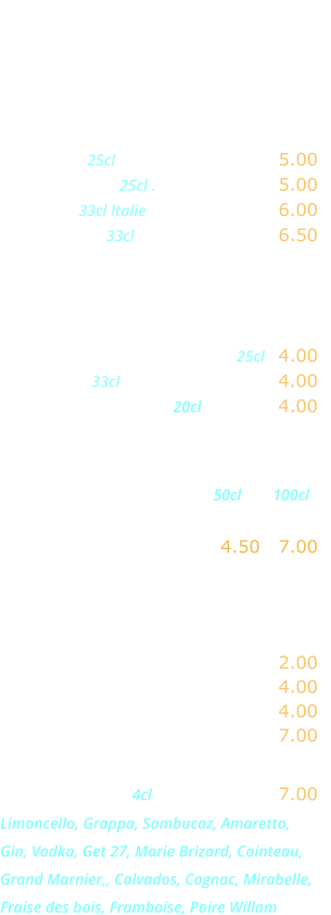 DIVERS   Bières  Heineken 25cl …………....……... 5.00 Kronenbourg 25cl .………...….... 5.00 Moretti   33cl Italie  ......….......... 6.00 Desperado  33cl ……………….... 6.50  Sodas - Jus de fruits  Orangina, Ice-tea,  Schweppes, Limonade .... 25cl   4.00 Coca-cola 33cl ...........…..…….. 4.00 Jus de fruits divers 20cl .………. 4.00  Eaux minérales                                                        50cl        100cl Perrier, Badoit,  Vittel, San Pelegrino ….. 4.50   7.00    Boissons chaudes  Café, décaféiné ...….………..... 2.00 Thé, infusion .…...……………... 4.00 Cappuccino ...….……………..... 4.00 Irish Coffee .…...…………….... 7.00  Digestifs  4cl .……..…….... 7.00 Limoncello, Grappa, Sambucaz, Amaretto, Gin, Vodka, Get 27, Marie Brizard, Cointeau, Grand Marnier,, Calvados, Cognac, Mirabelle, Fraise des bois, Framboise, Poire Willam