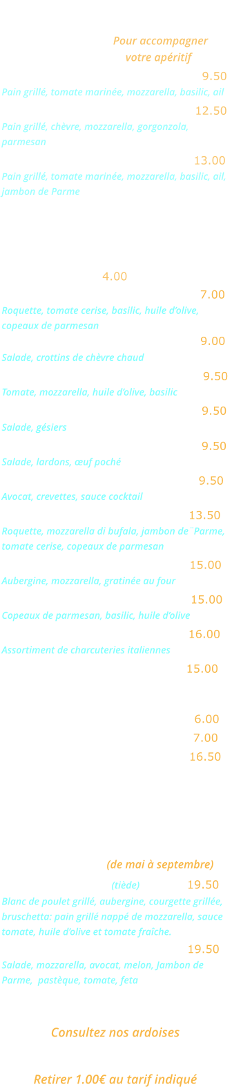 BRUSCHETTAS   Pour accompagner votre apéritif Bruschetta Napoletana …...……….  9.50 Pain grillé, tomate marinée, mozzarella, basilic, ail Bruschetta Formaggi …….…...….  12.50 Pain grillé, chèvre, mozzarella, gorgonzola, parmesan Bruschetta Parma ………..……….  13.00 Pain grillé, tomate marinée, mozzarella, basilic, ail, jambon de Parme ENTREES   Salade verte …… 4.00  Salade Rucola …..…………………... 7.00  Roquette, tomate cerise, basilic, huile d’olive, copeaux de parmesan Salade au chèvre chaud …………… 9.00   Salade, crottins de chèvre chaud 	 Salade mozzarella …………………… 9.50  Tomate, mozzarella, huile d’olive, basilic  Salade aux gésiers ………………….. 9.50 Salade, gésiers  Salade aux lardons ........………..... 9.50 Salade, lardons, œuf poché  Avocat crevettes  ….……………….. 9.50 Avocat, crevettes, sauce cocktail  Salade Bufalina ……………..….… 13.50 Roquette, mozzarella di bufala, jambon de¨Parme, tomate cerise, copeaux de parmesan Aubergine parmigiana …………… 15.00 Aubergine, mozzarella, gratinée au four 	  Carpaccio de bœuf ……………….. 15.00 Copeaux de parmesan, basilic, huile d’olive  Cocktail d’Italie …………………... 16.00 Assortiment de charcuteries italiennes  Jambon de Parme ……………….. 15.00 EN SAISON  Melon nature …………….……….… 6.00 Melon Pastèque …..…….……….… 7.00 Melon Parme …………….………… 16.50 GRANDES SALADES    (de mai à septembre) Salade Gourmande (tiède) …..….. 19.50 Blanc de poulet grillé, aubergine, courgette grillée, bruschetta: pain grillé nappé de mozzarella, sauce tomate, huile d’olive et tomate fraîche. Salade Fraîcheur …………….…… 19.50 Salade, mozzarella, avocat, melon, Jambon de  Parme,  pastèque, tomate, feta  plats du jour  Consultez nos ardoises plats a emporter  Retirer 1.00€ au tarif indiqué